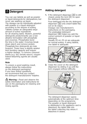 Page 15Detergenten
15
. DetergentDetergent
You can use tablets as well as powder  
or liquid detergents for dishwashers, but  
never use washing up liquid.  
The dosage can be individually adjusted  
with powder or a liquid detergent  
according to the degree of soiling.  
Tablets contain an adequately large  
amount of active ingredients  
for all cleaning tasks. Modern, powerful  
detergents predominantly use a low- 
alkaline formulation with phosphate  
and enzymes. Phosphates bond  
the lime in the water....