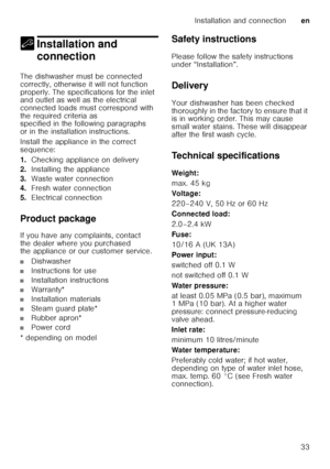 Page 33Installation and connectionen
33
5 Installation and 
connection
Installation and connection
The dishwasher must be connected  
correctly, otherwise it will not function 
properly. The specifications for the inlet  
and outlet as well as the electrical  
connected loads must correspond with 
the required criteria as  
specified in the following paragraphs  
or in the installation instructions. 
Install the appliance in the correct  
sequence: 
1. Checking appliance on delivery
2. Installing the appliance...