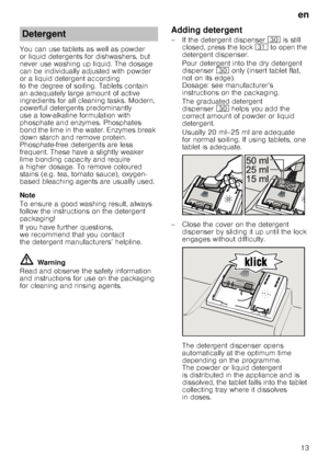 Page 13en13
You can use tablets as well as powder  
or liquid detergents for dishwashers, but 
never use washing up liquid. The dosage  
can be individually adjusted with powder  
or a liquid detergent according 
to the degree of soiling. Tablets contain  
an adequately large amount of active  
ingredients for all cleaning tasks. Modern,  
pow erful detergents predominantly  
use a low-alkaline formulation with 
phosphate and enzymes. Phosphates  
bond the lime in the water. Enzymes break  
down starch and...