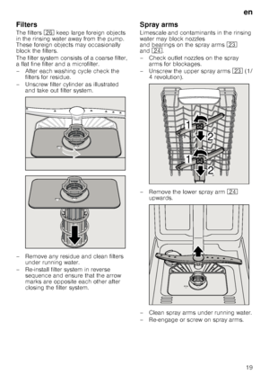 Page 19en19
Filters 
The filters 
1R keep large foreign objects 
in the rinsing water away from the pump.  
These foreign objects may occasionally 
block the filters. 
The filter system consists of a coarse filter,  
a flat fine filter and a microfilter. 
– After each washing cycle check the  filters for residue.
– Unscrew filter cylinder as illustrated  and take out filter system.
– Remove any residue and clean filters  under running water.
– Re-install filter system in reverse  sequence and ensure that the...