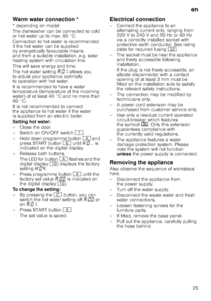 Page 25en25
Warm water connec
tio
nWarm water connection * 
* depending on model 
The dishwasher can be connected to cold  
or hot water up to max. 60 °C.  
Connection to hot water is recommended  
if the hot water can be supplied  
by energetically favourable means  
and from a suitable installation, e.g. solar  
heating system with circulation line. 
This will save energy and time. 
The hot water setting ‘:‹‚  allows you 
to adjust your appliance optimally  
to operation with hot water. 
It is recommended to...