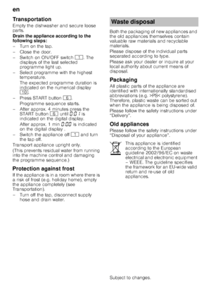Page 26en 
26
Transportation 
Empty the dishwasher and secure loose  
parts. 
Drain the appliance according to the  
following steps: 
– Turn on the tap. 
– Close the door. 
–Switch on ON/OF
F switch ( . The 
displays of the last selected  
programme light up.
– Select programme with the highest  temperature. 
The expected programme duration is  
indicated on the numerical display  
) .
– Press START button  P.
Programme sequence starts.
– After approx. 4 minutes press the  START button P until  ‹:‹‚  is...