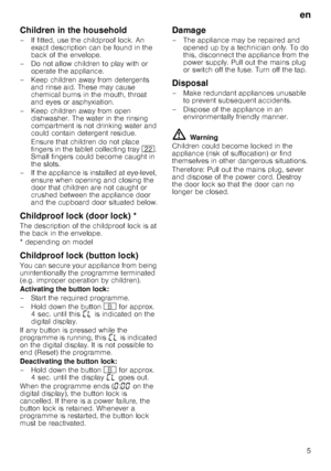 Page 5en5
Children in the household 
– If fitted, use the childproof lock. An 
exact description can be found in the  
back of the envelope.
– Do not allow children to play with or  operate the appliance.
– Keep children away from detergents  and rinse aid. These may cause  
chemical burns in the mouth, throat 
and eyes or asphyxiation.
– Keep children away from open  dishwasher. The water in the rinsing  
compartment is not drinking water and  
could contain detergent residue.  
Ensure that children do not...