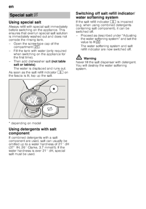 Page 8en 
8
Using special salt 
Always refill with special salt immediately  
before switching on the appliance. This  
ensures that overrun special salt solution  
is immediately washed out and does not  
corrode the rinsing tank. 
– Open the screw-type cap of the 
compartment  1J.
– Fill the tank with water (only required  when switching on the appliance for  
the first time). 
– Then add dishwasher salt  (not table 
salt or tablets) . 
The water is displaced and runs out. 
As soon as the salt refill...