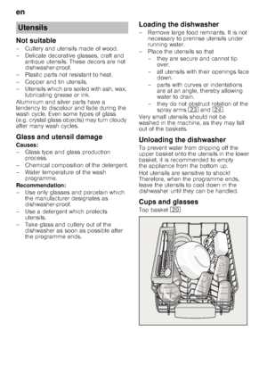 Page 10en 
10
Not suitable 
– Cutlery and utensils made of wood.  
– Delicate decorative glasses, craft and 
antique utensils. These decors are not  
dishwasher-proof.
– Plastic parts not resistant to heat. 
–Copper and ti n utensils.
– Utensils which are soiled with ash, wax,  lubricating grease or ink.
Aluminium and silver parts have a  
tendency to discolour and fade during the  
wash cycle. Even some types of glass  
(e.g. crystal glass objects) may turn cloudy  
after many wash cycles. 
Glass and utensil...