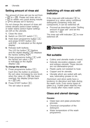 Page 12enUtensils
12
Setting amount of rinse aid 
The amount of rinse aid can be set from  
§
:‹‹  to  §:‹‡ . Please set rinse aid on 
§ :‹…  to obtain very good drying results 
( § :‹…  is already set in factory).
Do not change the amount of rinse aid  
unless streaks (select lower setting)  
or water stains (select higher setting)  
are left on the utensils. 
1. Close the door.
2. Switch on ON/OFF switch (.
3. Hold down programme button # 
and press START button P 
until •:‹ ... is indicated on the digital...