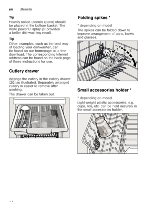 Page 14enUtensils
14
Tip 
Heavily soiled utensils (pans) should  
be placed in the bottom basket. The  
more powerful spray jet provides  
a better dishwashing result. 
Tip 
Other examples, such as the best way  
of loading your dishwasher, can  
be found on our homepage as a free 
download. The corresponding Internet  
address can be found on the back page  
of these instructions for use. 
Cutlery drawer 
Arrange the cutlery in the cutlery drawer  
1
 as illustrated. Separately arranged 
cutlery is easier to...