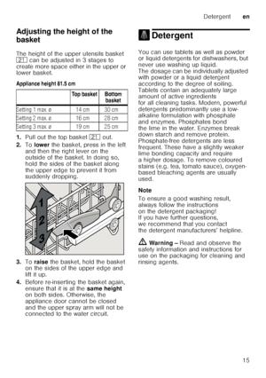 Page 15Detergenten
15
Adjusting the height of the  
basket 
The height of the upper utensils basket  
1*
 can be adjusted in 3 stages to 
create more space either in the upper or  
lower basket. 
Appliance height 81.5 cm 
1. Pull out the top basket  1* out. 
2. To lower  the basket, press in the left 
and then the right lever on the  
outside of the basket. In doing so,  
hold the sides of the basket along 
the upper edge to prevent it from  
suddenly dropping.
3. Toraise  the basket, hold the basket 
on the...