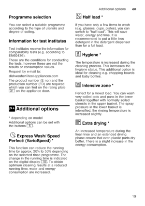 Page 19Additional optionsen
19
Programme selection 
You can select a suitable programme  
according to the type of utensils and  
degree of soiling. 
Information for test institutes 
Test institutes receive the information for  
comparability tests (e.g. according to  
EN60436).  
These are the conditions for conducting  
the tests, however these are not the  
results or consumption values.  
Request by e-mail to: 
dishwasher@test-appliances.com 
The product number (E no.) and the  
production number (FD) are...