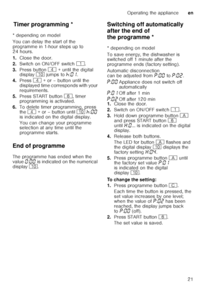 Page 21Operating the applianceen
21
T
im er p
ro gr ammin gTimer programming *
* depending on model 
You can delay the start of the  
programme in 1-hour steps up to  
24 hours. 
1. Close the door.
2. Switch on ON/OFF switch  (.
3. Press button  @ + until the digital 
display  ) jumps to  œ:‹‚ .  
4. Press  @ + or – button until the 
displayed time corresponds with your  
requirements.
5. Press START button  P, timer 
programming is activated.
6. To delete timer programming, press 
the  @  + or – button until...