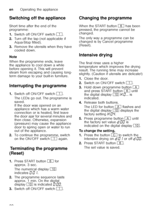 Page 22enOperating the appliance
22
Switching off the appliance 
Short time after the end of the  
programme: 
1.
Switch off ON/OFF switch  (.
2. Turn off the tap (not applicable if  
Aqua-Stop fitted).
3. Remove the utensils when they have  
cooled down.
Note 
When the programme ends, leave  
the appliance to cool down a while  
before opening it. This will prevent  
steam from escaping and causing long- 
term damage to your built-in furniture.
Interrupting the programme 
1. Switch off ON/OFF switch  (.
The...