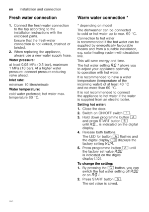 Page 36enInstallation and connection
36
Fresh water connection 
1.
Connect the fresh-water connection  
to the tap according to the  
installation instructions with the  
enclosed parts. 
Ensure that the fresh-water  
connection is not kinked, crushed or  
twisted.
2. When replacing the appliance,  
always use a new water supply hose.
Water pressure: 
at least 0.05 MPa (0.5 bar), maximum  
1 MPa (10 bar). At a higher water  
pressure: connect pressure-reducing  
valve ahead. 
Inlet rate: 
minimum 10...