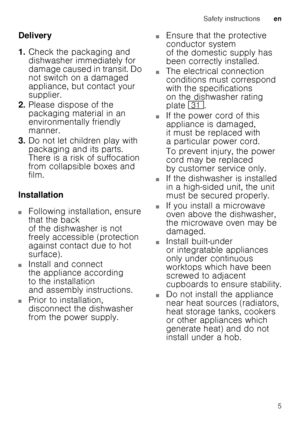 Page 5Safety instructionsen
5
Delivery 
1.
Check the packaging and  
dishwasher immediately for  
damage caused in transit. Do  
not switch on a damaged 
appliance, but contact your  
supplier.
2. Please dispose of the 
packaging material in an  
environmentally friendly 
manner.
3. Do not let children play with  
packaging and its parts.  
There is a risk of suffocation 
from collapsible boxes and  
film.
Installation
