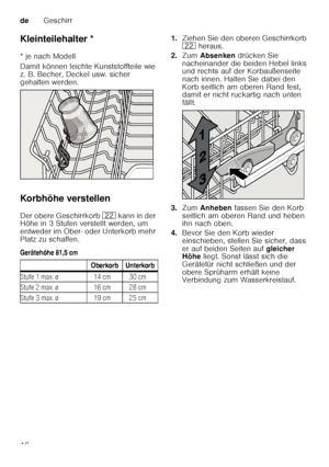 Page 16deGeschirr
16
Kleinteilehalter *
Kle
in te ile halt
er
* je nach Modell 
Damit können leichte Kunststoffteile wie  
z. B. Becher, Deckel usw. sicher  
gehalten werden. 
Korbhöhe verstellen 
Der obere Geschirrkorb  12 k an n i n d er 
Höhe in 3 Stufen verstellt werden, um  
entweder im Ober- oder Unterkorb mehr 
Platz zu schaffen. 
Gerätehöhe 81,5 cm 1.
Ziehen Sie den oberen Geschirrkorb  
12  heraus. 
2. Zum  Absenken  drücken Sie 
nacheinander die beiden Hebel links  
und rechts auf der Korbaußenseite...