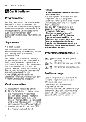 Page 22deGerät bedienen
22
1 Gerät bedienenGerät bedienen
Programmdaten 
Die Programmdaten (Verbrauchswerte)  
finden Sie in der Kurzanleitung. Sie 
beziehen sich auf Normalbedingungen  
und den Wasserhärte-Einstellwert  •:‹… . 
Unterschiedliche Einflussfaktoren wie  
z. B. Wassertemperatur oder  
Leitungsdruck können zu Abweichungen  
führen.
Aq u
as e
ns orAquasensor *
* je nach Modell 
Der Aquasensor ist eine optische  
Messeinrichtung (Lichtschranke), mit der  
die Trübung des Spülwassers  
gemessen wird....