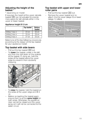 Page 11en
11
Ad
ju
s
tin
g
 th
e
 he igh
t 
o
f th
e
 b
asketAdjusting the height of the 
basket *
* depending on model 
If required, the height of the upper utensils  
basket  1 can be adjusted to provide 
more space for tall utensils either in the  
upper or lower basket. 
Appliance height 81.5 cm 
Select one of the two following procedures  
according to the design of the top basket  
for your appliance model:
Top basket with side levers
– Pull out the top basket  1 out. 
–To  lower the basket, press in the...