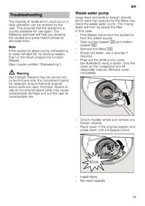 Page 19en
19
The majority of  faults which could occur in  
daily operation can be rectified by the 
user. This ensures that the appliance is  
quickly available for use again. The  
following overview will help you locating 
the causes and gives helpful advise to 
eliminate them. 
Note 
If the appliance stops during dishwashing  
or does not start for no obvious reason, 
first run the Abort programme function 
(Reset).  
(See chapter entitled “Dishwashing”)
ã=Warning
Don’t forget: Repairs may be carried out...