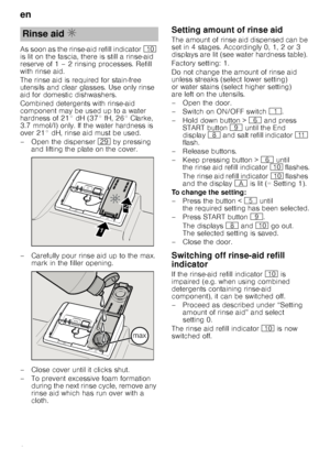 Page 8en
8
As soon as the rinse-aid refill indicator
) 
is lit on the fascia, there is still a rinse-aid  
reserve of 1 – 2 rinsing processes. Refill  
with rinse aid. 
The rinse aid is required for stain-free  
utensils and clear glasses. Use only rinse 
aid for domestic dishwashers. 
Combined detergents with rinse-aid  
component may be used up to a water 
hardness of 21° dH (37° fH, 26° Clarke, 
3.7 mmol/l) only. If the water hardness is  
over 21° dH, rinse aid must be used. 
– Open the dispenser  1j by...