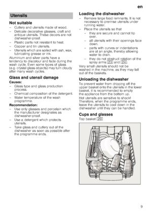 Page 9en
9
Not suitable
– Cutlery and utensils made of wood.  
– Delicate decorative glasses, craft and antique utensils. These decors are not  
dishwasher-proof.
– Plastic parts not resistant to heat. 
–Copper and ti n utensils.
– Utensils which are soiled with ash, wax,  lubricating grease or ink.
Aluminium and silver parts have a  
tendency to discolour and fade during the 
wash cycle. Even some types of glass 
(e.g. crystal glass objects) may turn cloudy 
after many wash cycles.
Glass and utensil damage...