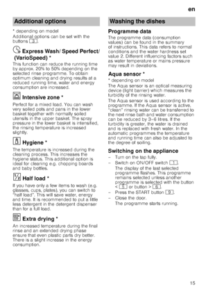 Page 15en
15
* depending on model 
Additional options can be set with the  
buttons 
8.
Express
 W
ash
/ S
peed
 P
e
rf
ec
t (
Var
io
Speed)Ÿ  Express Wash/ Speed Perfect/
(VarioSpeed) *
This function can reduce the running time  
by approx. 20% to 50% depending on the  
selected rinse programme. To obtain  
optimum cleaning and drying results at a 
reduced running time, water and energy  
consumption are increased.
Ï  Intensive zone *Inte
ns
iv
e
 z
on e
Perfect for a mixed load. You can wash  
very soiled...