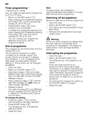 Page 16en
16
T
im
er
 p
rogramm
in
gTimer programming *
* depending on model 
You can delay the start of the programme  
by 3, 6 or 9 hours. 
–Switch on ON/OF F switch ( .
– Keep pressing the Preselected starting  time button  0 until the appropriate 
display 3h, 6h or 9h is lit.
– Press START button  h, timer 
programming is activated.
– To delete the preselected starting time,  keep pressing the Preselected starting  
time button  0 until none of the 
displays 3h, 6h or 9h is lit. 
You can change your...