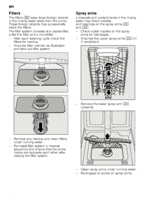 Page 18en
18
Filters
The filters 1R keep large foreign objects 
in the rinsing water away from the pump.  
These foreign objects may occasionally 
block the filters. 
The filter system consists of a coarse filter,  
a flat fine filter and a microfilter. 
– After each washing cycle check the  filters for residue.
– Unscrew filter cylinder as illustrated  and take out filter system.
– Remove any residue and clean filters  under running water.
– Re-install filter system in reverse  sequence and ensure that the...