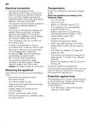 Page 24en
24
Electrical connection
– Connect the appliance to an alternating current only, ranging from  
220 V to 240 V and 50 Hz or 60 Hz 
via a correctly installed socket with  
protective earth conductor. See rating  
plate for required fusing  92.
– The socket must be near the appliance  and freely accessible following  
installation. 
If the plug is not freely accessible, an  
allpole disconnector with a contact  
opening of at least 3 mm must be  
fitted on the installation side to satisfy 
the relevant...