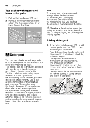 Page 16enDetergent
16
Top basket with upper and  
lower roller pairs 
1.
Pull out the top basket  1* out. 
2. Remove the upper basket and re- 
attach it to the upper (stage 3) or  
lower (stage 1) rollers.
. DetergentDetergent
You can use tablets as well as powder  
or liquid detergents for dishwashers, but  
never use washing up liquid.  
The dosage can be individually adjusted  
with powder or a liquid detergent  
according to the degree of soiling.  
Tablets contain an adequately large  
amount of active...