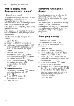 Page 22enOperating the appliance
22
Op t
ic a l dis pla y wh ile  thepr o
gr amme isr u
nn in gOptical display while 
the programme is running * 
* depending on model 
While the programme is running, a light  
spot shines on the floor under 
the appliance door. Do not open  
the dishwasher door until the light point  
is no longer visible on the floor. 
If the door is not completely closed, the  
light spot flashes. * 
If the appliance is installed at eye-level,  
with flush furniture front, the light point...