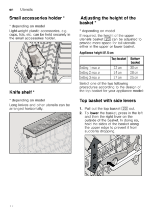 Page 14enUtensils
14
Small accessories holder *
Sm
a ll a c c
es s
or ie s ho ld er
* depending on model 
Light-weight plastic accessories, e.g.  
cups, lids, etc. can be held securely in  
the small accessories holder. 
Knife shelf *
K
nif e
 s h
elf
* depending on model 
Long knives and other utensils can be  
arranged horizontally.
Ad ju s t
in g
 t h
e h eight o
f t h
e b aske tAdjusting the height of the 
basket * 
* depending on model 
If required, the height of the upper  
utensils basket  1 can be...