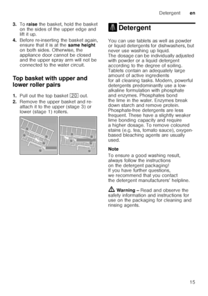 Page 15Detergenten
15
3.
To raise  the basket, hold the basket 
on the sides of the upper edge and  
lift it up.
4. Before re-inserting the basket again,  
ensure that it is at the  same height 
on both sides. Otherwise, the  
appliance door cannot be closed  
and the upper spray arm will not be  
connected to the water circuit. 
Top basket with upper and  
lower roller pairs 
1. Pull out the top basket  1 out. 
2. Remove the upper basket and re- 
attach it to the upper (stage 3) or 
lower (stage 1) rollers.
....