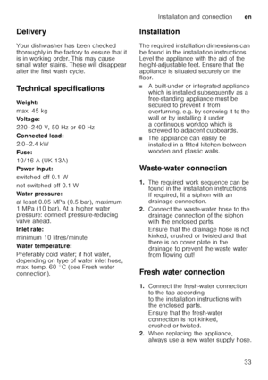 Page 33Installation and connectionen
33
Delivery 
Your dishwasher has been checked  
thoroughly in the factory to ensure that it  
is in working order. This may cause  
small water stains. These will disappear 
after the first wash cycle. 
Technical specifications 
Weig ht: 
max. 45 kg 
Voltage:
220–240 V, 50 Hz or 60 Hz 
Connected load: 
2.0–2.4 kW 
Fuse:
10/16 A (UK 13A) 
Power input: 
switched off 0.1 W 
not switched off 0.1 W 
Water pressure: 
at least 0.05 MPa (0.5 bar), maximum  
1 MPa (10 bar). At a...