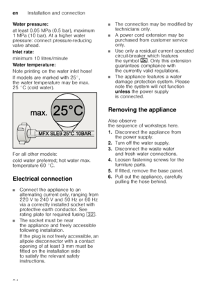 Page 34enInstallation and connection
34
Water pressure: 
at least 0.05 MPa (0.5 bar), maximum  
1 MPa (10 bar). At a higher water  
pressure: connect pressure-reducing  
valve ahead. 
Inlet rate: 
minimum 10 litres/minute 
Water temperature:
Note printing on the water inlet hose!  
If models are marked with 25°,  
the water temperature may be max.  
25 °C (cold water).  
For all other models:  
cold water preferred; hot water max.  
temperature 60 °C. 
Electrical connection
