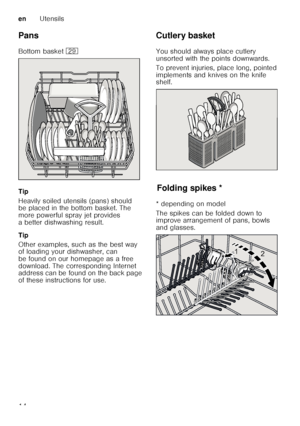 Page 14enUtensils
14
Pans 
Bottom basket 
1j
Tip 
Heavily soiled utensils (pans) should  
be placed in the bottom basket. The  
more powerful spray jet provides 
a better dishwashing result. 
Tip 
Other examples, such as the best way  
of loading your dishwasher, can  
be found on our homepage as a free  
download. The corresponding Internet  
address can be found on the back page  
of these instructions for use. Cutlery basket 
You should always place cutlery  
unsorted with the points downwards.   
To prevent...