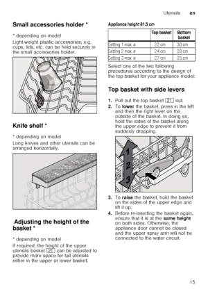 Page 15Utensilsen
15
Small accessories holder *
Sm
a ll a c c
es s
or ie s ho ld er
* depending on model 
Light-weight plastic accessories, e.g.  
cups, lids, etc. can be held securely in  
the small accessories holder. 
Knife shelf *
K
nif e
 s h
elf
* depending on model 
Long knives and other utensils can be  
arranged horizontally.
Ad ju st
in g  th e
 h e
ig h
t o f
 t h
e b ask
etAdjusting the height of the 
basket * 
* depending on model 
If required, the height of the upper  
utensils basket  1* can be...