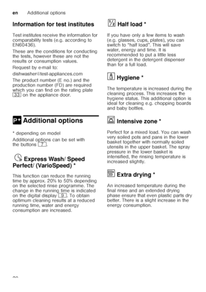 Page 20enAdditional options
20
Information for test institutes 
Test institutes receive the information for  
comparability tests (e.g. according to  
EN60436).  
These are the conditions for conducting  
the tests, however these are not the  
results or consumption values.  
Request by e-mail to:
dishwasher@test-appliances.com 
The product number (E no.) and the  
production number (FD) are required  
which you can find on the rating plate  
9:
 on the appliance door. 
0 Additional optionsAdditional options
*...