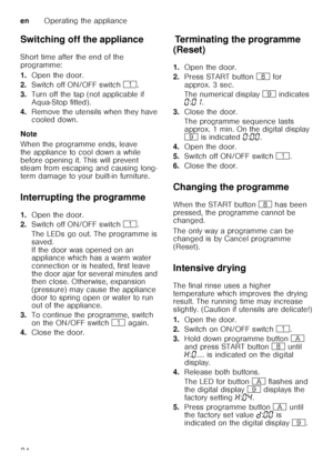 Page 24enOperating the appliance
24
Switching off the appliance 
Short time after the end of the  
programme: 
1.
Open the door.
2. Switch off ON/OFF switch  (.
3. Turn off the tap (not applicable if  
Aqua-Stop fitted).
4. Remove the utensils when they have  
cooled down.
Note 
When the programme ends, leave  
the appliance to cool down a while  
before opening it. This will prevent  
steam from escaping and causing long- 
term damage to your built-in furniture.
Interrupting the programme 
1. Open the door.
2....