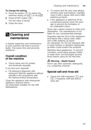 Page 25Cleaning and maintenanceen
25
To change the setting, 
1.
Press the button  3 to switch the 
Intensive drying on  š:‹‚  or off  š:‹‹ .
2. Press START button  `.
The set value is saved. 
3. Close the door.
2 Cleaning and 
maintenance
Cleaning and maintenance
A regular inspection and maintenance  
of your machine will help to prevent 
faults. This saves time and prevents  
problems. 
Overall condition  
of the machine
