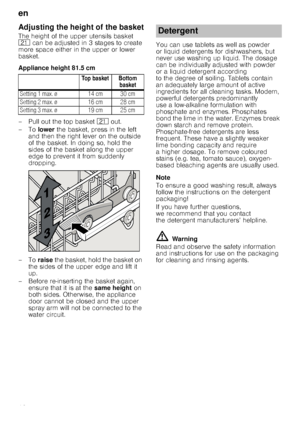 Page 12en
12
Adjusting the height of the basket
The height of the upper utensils basket  
1* can be adjusted in 3 stages to create 
more space either in the upper or lower 
basket. 
Appliance height 81.5 cm 
– Pull out the top basket  1* out. 
–To  lower the basket, press in the left 
and then the right lever on the outside  
of the basket. In doing so, hold the 
sides of the basket along the upper 
edge to prevent it from suddenly  
dropping.
–To raise the basket, hold the basket on 
the sides of the upper...