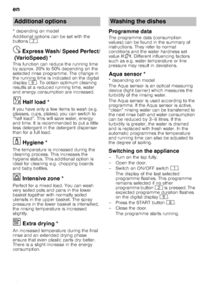 Page 16en
16
* depending on model 
Additional options can be set with the  
buttons 
X.
Express
 W
ash
/ S
peed
 P
e
rf
ec
t (
Var
io
Speed)Ÿ  Express Wash/ Speed Perfect/
(VarioSpeed) *
This function can reduce the running time  
by approx. 20% to 50% depending on the  
selected rinse programme. The change in  
the running time is indicated on the digital 
display h. To obtain optimum cleaning 
results at a reduced running time, water  
and energy consumption are increased.
Ha
lf lo
ad§  Half load *
If you...