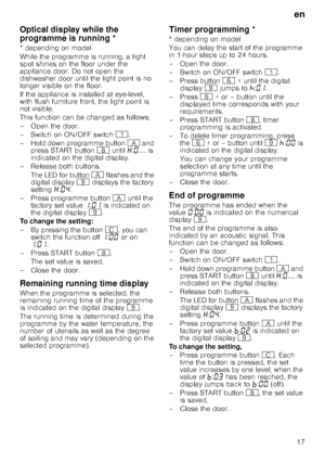 Page 17en
17
Op
tic
a
l d
is
p
la
y wh
il
e
 th
e
 p
rogramme
 is
 r
unn
in
gOptical display while the 
programme is running *
* depending on model 
While the programme is running, a light  
spot shines on the floor under the 
appliance door. Do not open the  
dishwasher door until the light point is no  
longer visible on the floor. 
If the appliance is installed at eye-level,  
with flush furniture front, the light point is  
not visible.  
This function can be changed as follows: 
– Open the door. 
–Switch...