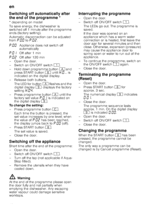 Page 18en
18
Sw
itc
h
in
g
 off a
ut
omat
ic
al
ly
 afte
r
 t
he
 e
nd
 of th
e
 p
rogrammeSwitching off automatically after 
the end of the programme *
* depending on model 
To save energy, the dishwasher is  
switched off 1 minute after the programme 
ends (factory setting). 
Automatic disconnection can be adjusted  
from ˜:‹‹  to ˜:‹ƒ .
– Open the door. 
–Switch on ON/OF F switch( .
– Hold down programme button # and 
press START button ` until •:‹ ... is 
indicated on the digital display.
–Rel ease both...