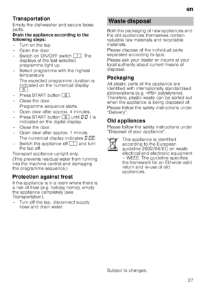 Page 27en
27
Transportation
Empty the dishwasher and secure loose  
parts. 
Drain the appliance according to the  
following steps: 
– Turn on the tap. 
– Open the door. 
–Switch on ON/OFF switch ( . The 
displays of the last selected  
programme light up.
– Select programme with the highest  temperature. 
The expected programme duration is  
indicated on the numerical display   
h .
– Press START button  `.
– Close the door.
Programme sequence starts.
– Open door after approx. 4 minutes. 
– Press START button...
