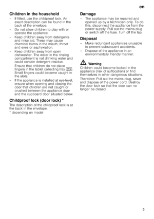 Page 5en
5
Children in the household
– If fitted, use the childproof lock. An exact description can be found in the  
back of the envelope.
– Do not allow children to play with or  operate the appliance.
– Keep children away from detergents  and rinse aid. These may cause 
chemical burns in the mouth, throat 
and eyes or asphyxiation.
– Keep children away from open  dishwasher. The water in the rinsing 
compartment is not drinking water and 
could contain detergent residue.  
Ensure that children do not place...