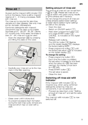 Page 9en
9
As soon as the rinse-aid refill indicator
H 
is lit on the fascia, there is still a rinse-aid  
reserve of 1 – 2 rinsing processes. Refill  
with rinse aid. 
The rinse aid is required for stain-free  
utensils and clear glasses. Use only rinse 
aid for domestic dishwashers. 
Combined detergents with rinse-aid  
component may be used up to a water 
hardness of 21° dH (37° fH, 26° Clarke, 
3.7 mmol/l) only. If the water hardness is  
over 21° dH, rinse aid must be used. 
– Open the dispenser  1b by...