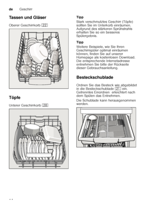 Page 14deGeschirr
14
Tassen und Gläser 
Oberer Geschirrkorb 
12
Töpfe
Unterer Geschirrkorb  1b Tipp 
Stark verschmutztes Geschirr (Töpfe)  
sollten Sie im Unterkorb einräumen.  
Aufgrund des stärkeren Sprühstrahls  
erhalten Sie so ein besseres  
Spülergebnis. 
Tipp 
Weitere Beispiele, wie Sie Ihren  
Geschirrspüler optimal einräumen  
können, finden Sie auf unserer  
Homepage als kostenlosen Download.  
Die entsprechende Internetadresse  
entnehmen Sie bitte der Rückseite  
dieser Gebrauchsanleitung....