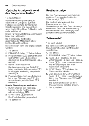 Page 22deGerät bedienen
22
Op t
is c he An z
eig e w ähren
d d es Pro
gr ammab lau
fe sOptische Anzeige während 
des Programmablaufes * 
* je nach Modell 
Während des Programmablaufs  
erscheint ein Lichtpunkt auf dem 
Fußboden unterhalb der Gerätetür.  
Geschirrspülertür erst dann öffnen,  
wenn der Lichtpunkt am Fußboden nicht 
mehr sichtbar ist. 
Ist die Tür nicht vollständig geschlossen  
blinkt der Lichtpunkt.* 
Bei Hocheinbau mit bündig  
abschließender Möbelfront ist der  
Lichtpunkt nicht sichtbar....