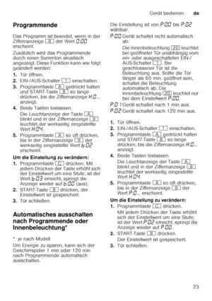 Page 23Gerät bedienende
23
Programmende 
Das Programm ist beendet, wenn in der  
Ziffernanzeige 
h der Wert  ‹:‹‹  
erscheint. 
Zusätzlich wird das Programmende  
durch einen Summton akustisch  
angezeigt. Diese Funktion kann wie folgt 
geändert werden: 
1. Tür öffnen.
2. EIN-/AUS-Schalter  ( einschalten.
3. Programmtaste  # gedrückt halten 
und START-Taste  ` so lange 
drücken, bis die Ziffernanzeige  •:‹ ... 
anzeigt.
4. Beide Tasten loslassen. 
Die Leuchtanzeige der Taste  # 
blinkt und in der Ziffernanzeige...