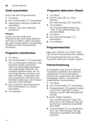 Page 24deGerät bedienen
24
Gerät ausschalten 
Kurze Zeit nach Programmende: 
1.
Tür öffnen.
2. EIN-/AUS-Schalter  ( ausschalten.
3. Wasserhahn zudrehen (entfällt bei  
Aqua-Stop).
4. Geschirr nach dem Abkühlen 
entnehmen.
Hinweis 
Lassen Sie das Gerät nach  
Programmende noch etwas abkühlen  
bevor Sie es öffnen. Damit vermeiden  
Sie, dass Dampf austritt und langfristig  
Schäden an Ihren Einbaumöbeln  
verursacht. 
Programm unterbrechen 
1. Tür öffnen.
2. EIN-/AUS-Schalter  ( ausschalten.
Die Leuchtanzeigen...