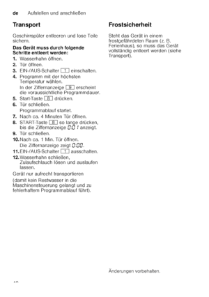 Page 40deAufstellen und anschließen
40
Tr a n s p o r t 
Geschirrspüler entleeren und lose Teile  
sichern. 
Das Gerät muss durch folgende  
Schritte entleert werden: 
1.
Wasserhahn öffnen.
2. Tür öffnen.
3. EIN-/AUS-Schalter  ( einschalten.
4. Programm mit der höchsten  
Temperatur wählen. 
In der Ziffernanzeige  h erscheint 
die voraussichtliche Programmdauer.
5. Start-Taste  ` drücken.
6. Tür schließen. 
Programmablauf startet.
7. Nach ca. 4 Minuten Tür öffnen.
8. START-Taste  ` so lange drücken, 
bis die...